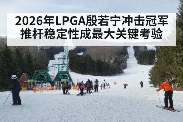 2026年LPGA殷若宁冲击冠军 推杆稳定性成最大关键考验