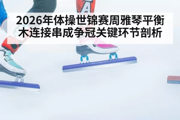 2026年体操世锦赛周雅琴平衡木连接串成争冠关键环节剖析